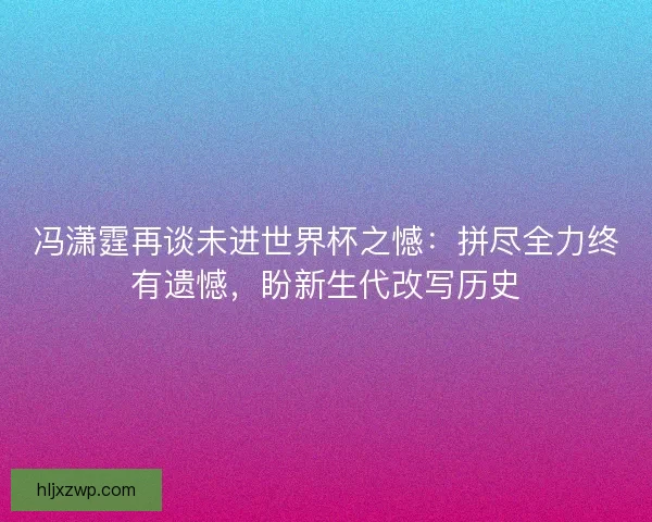 冯潇霆再谈未进世界杯之憾：拼尽全力终有遗憾，盼新生代改写历史