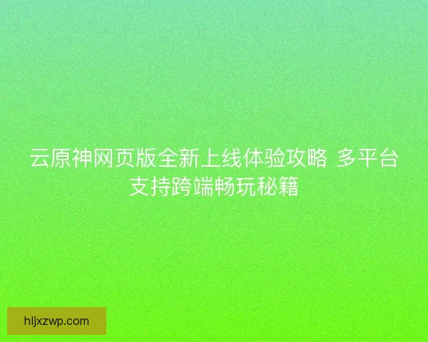 云原神网页版全新上线体验攻略 多平台支持跨端畅玩秘籍