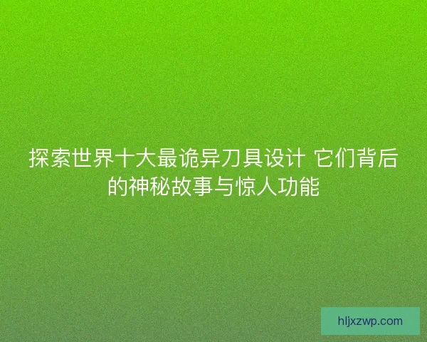 探索世界十大最诡异刀具设计 它们背后的神秘故事与惊人功能