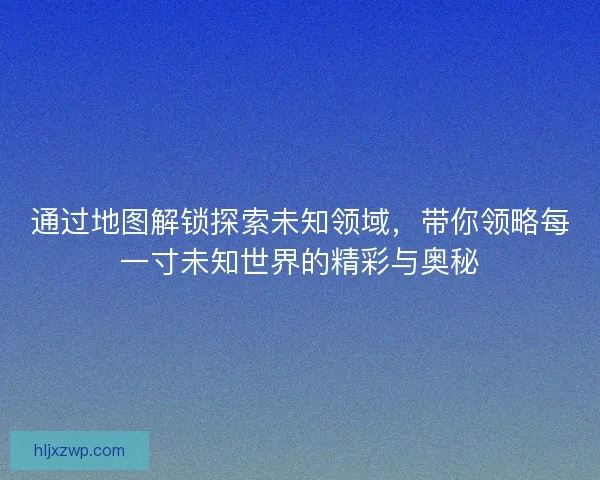 通过地图解锁探索未知领域，带你领略每一寸未知世界的精彩与奥秘