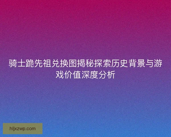 骑士跪先祖兑换图揭秘探索历史背景与游戏价值深度分析