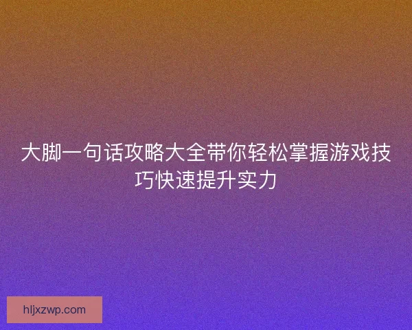 大脚一句话攻略大全带你轻松掌握游戏技巧快速提升实力