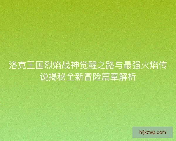 洛克王国烈焰战神觉醒之路与最强火焰传说揭秘全新冒险篇章解析