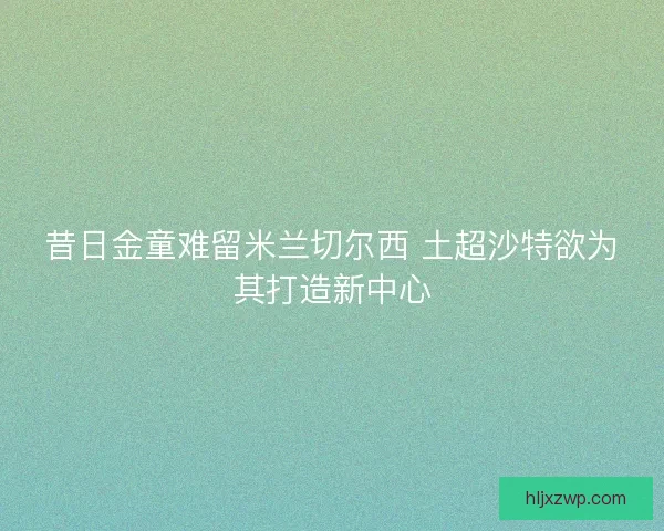 昔日金童难留米兰切尔西 土超沙特欲为其打造新中心