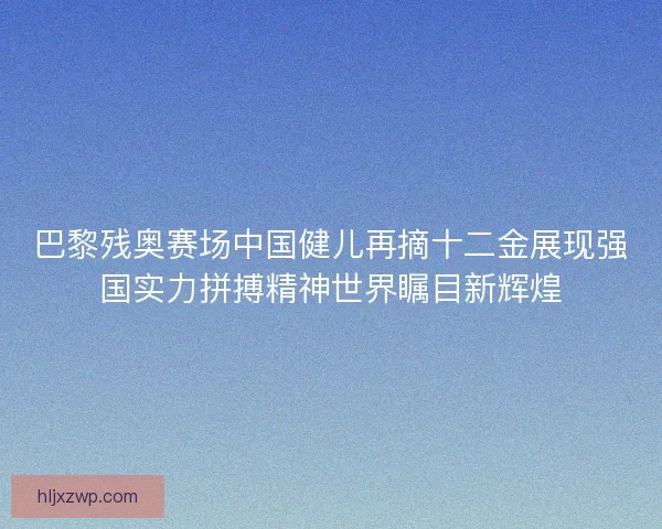 巴黎残奥赛场中国健儿再摘十二金展现强国实力拼搏精神世界瞩目新辉煌