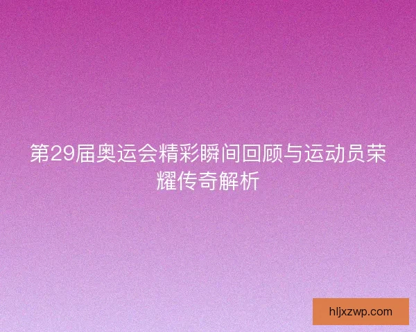 第29届奥运会精彩瞬间回顾与运动员荣耀传奇解析
