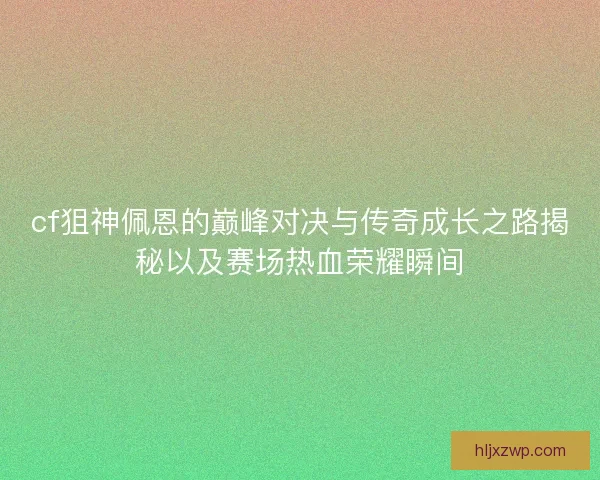 cf狙神佩恩的巅峰对决与传奇成长之路揭秘以及赛场热血荣耀瞬间