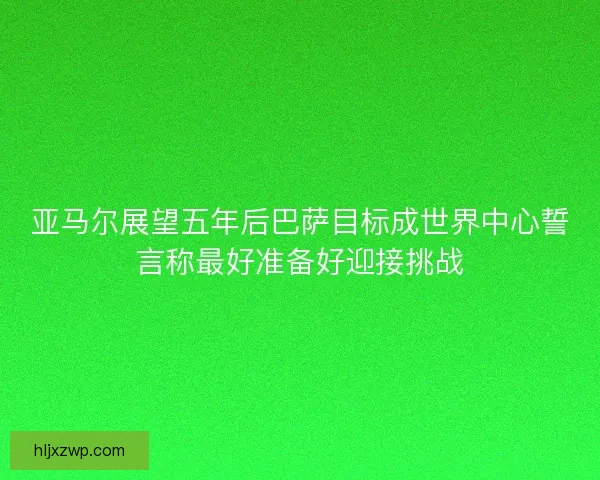 亚马尔展望五年后巴萨目标成世界中心誓言称最好准备好迎接挑战