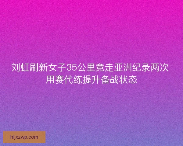 刘虹刷新女子35公里竞走亚洲纪录两次 用赛代练提升备战状态