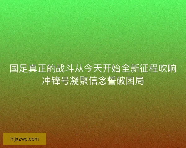 国足真正的战斗从今天开始全新征程吹响冲锋号凝聚信念誓破困局