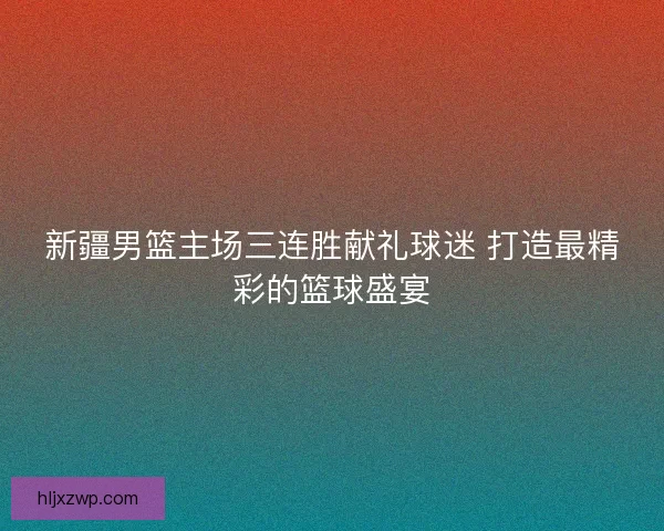 新疆男篮主场三连胜献礼球迷 打造最精彩的篮球盛宴