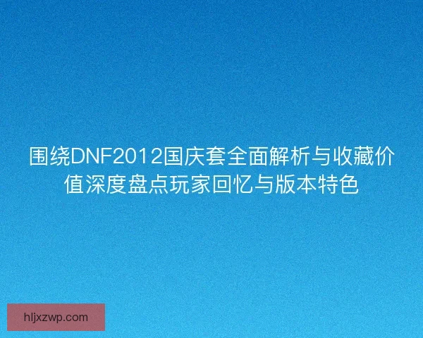 围绕DNF2012国庆套全面解析与收藏价值深度盘点玩家回忆与版本特色