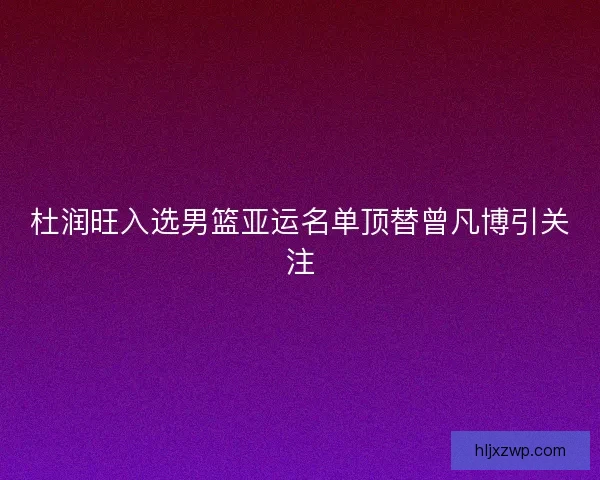 杜润旺入选男篮亚运名单顶替曾凡博引关注