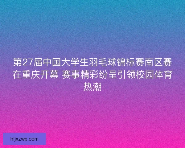 第27届中国大学生羽毛球锦标赛南区赛在重庆开幕 赛事精彩纷呈引领校园体育热潮