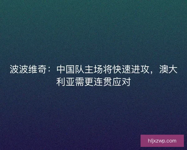 波波维奇：中国队主场将快速进攻，澳大利亚需更连贯应对