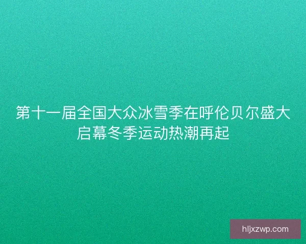 第十一届全国大众冰雪季在呼伦贝尔盛大启幕冬季运动热潮再起