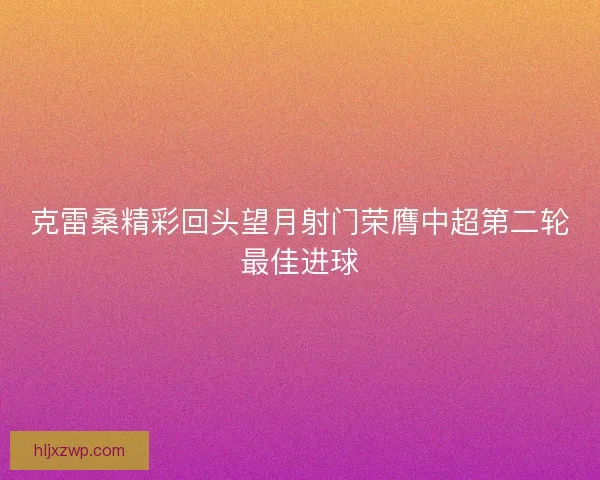克雷桑精彩回头望月射门荣膺中超第二轮最佳进球