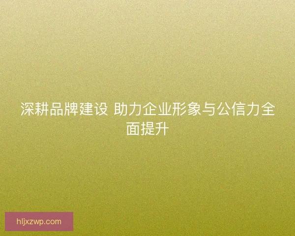 深耕品牌建设 助力企业形象与公信力全面提升