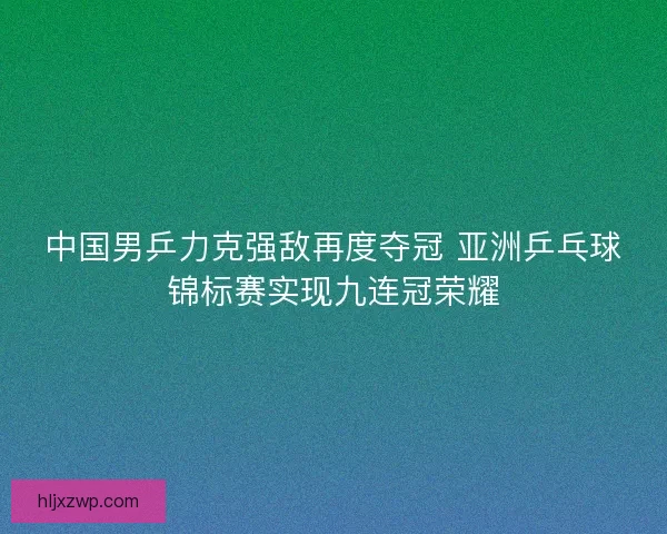 中国男乒力克强敌再度夺冠 亚洲乒乓球锦标赛实现九连冠荣耀