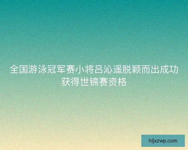 全国游泳冠军赛小将吕沁遥脱颖而出成功获得世锦赛资格