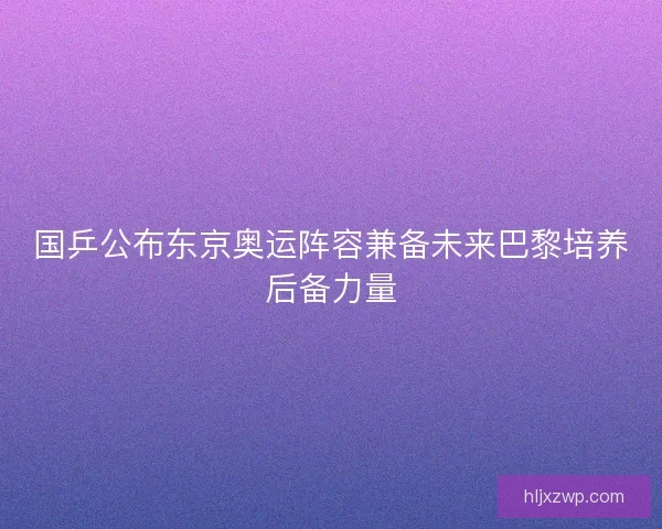 国乒公布东京奥运阵容兼备未来巴黎培养后备力量