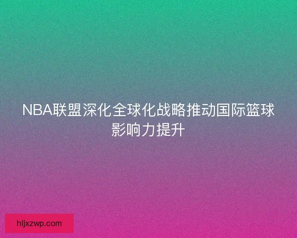 NBA联盟深化全球化战略推动国际篮球影响力提升
