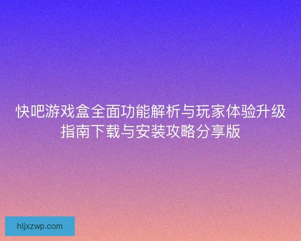 快吧游戏盒全面功能解析与玩家体验升级指南下载与安装攻略分享版