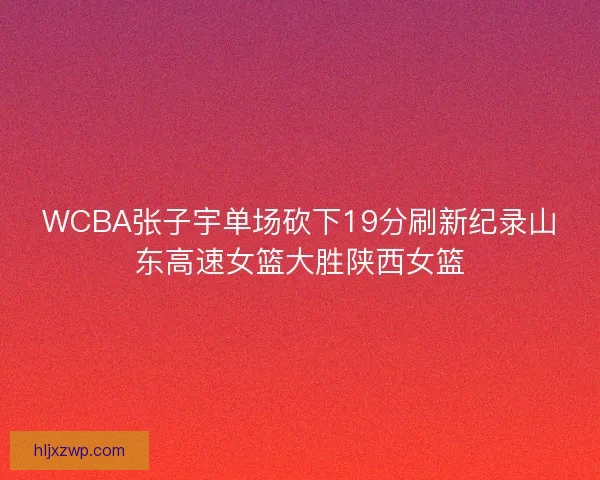 WCBA张子宇单场砍下19分刷新纪录山东高速女篮大胜陕西女篮