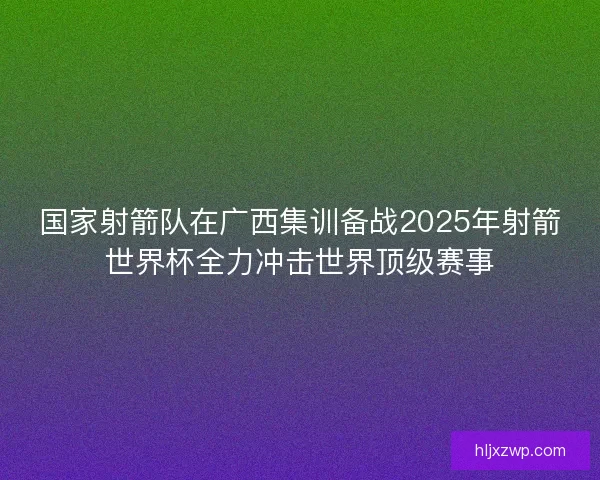 国家射箭队在广西集训备战2025年射箭世界杯全力冲击世界顶级赛事