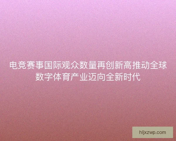 电竞赛事国际观众数量再创新高推动全球数字体育产业迈向全新时代